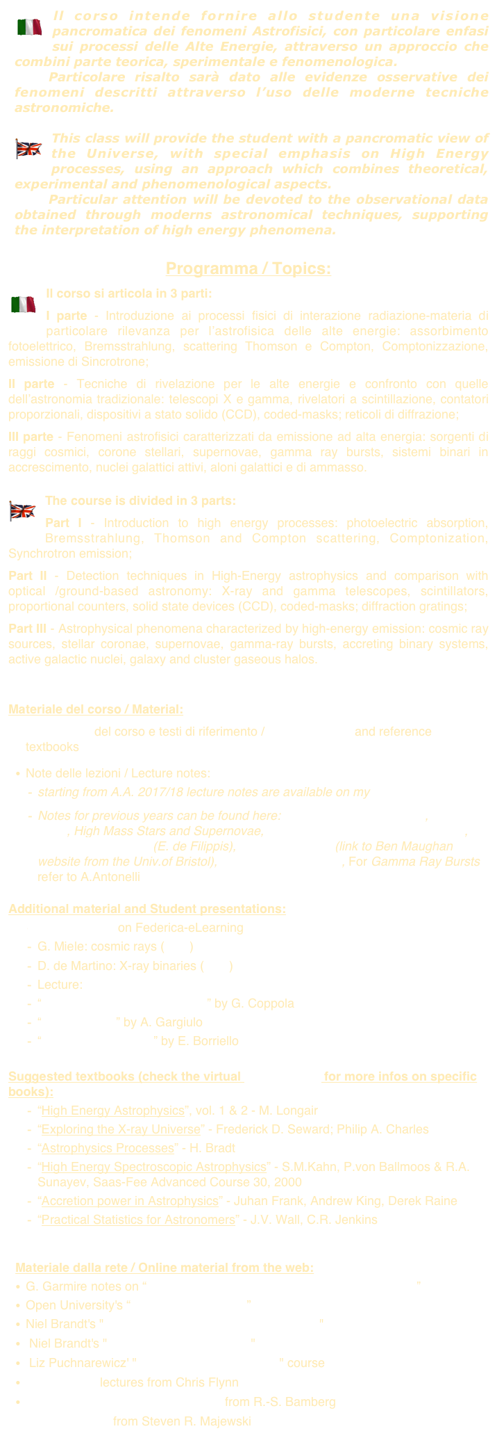￼ll corso intende fornire allo studente una visione pancromatica dei fenomeni Astrofisici, con particolare enfasi sui processi delle Alte Energie, attraverso un approccio che combini parte teorica, sperimentale e fenomenologica.
Particolare risalto sarà dato alle evidenze osservative dei fenomeni descritti attraverso l’uso delle moderne tecniche astronomiche.

￼This class will provide the student with a pancromatic view of the Universe, with special emphasis on High Energy processes, using an approach which combines theoretical, experimental and phenomenological aspects.
Particular attention will be devoted to the observational data obtained through moderns astronomical techniques, supporting the interpretation of high energy phenomena.
Programma / Topics:
￼Il corso si articola in 3 parti:
I parte - Introduzione ai processi fisici di interazione radiazione-materia di particolare rilevanza per l’astrofisica delle alte energie: assorbimento fotoelettrico, Bremsstrahlung, scattering Thomson e Compton, Comptonizzazione, emissione di Sincrotrone;
II parte - Tecniche di rivelazione per le alte energie e confronto con quelle dell’astronomia tradizionale: telescopi X e gamma, rivelatori a scintillazione, contatori proporzionali, dispositivi a stato solido (CCD), coded-masks; reticoli di diffrazione;
III parte - Fenomeni astrofisici caratterizzati da emissione ad alta energia: sorgenti di raggi cosmici, corone stellari, supernovae, gamma ray bursts, sistemi binari in accrescimento, nuclei galattici attivi, aloni galattici e di ammasso.
￼The course is divided in 3 parts:
Part I - Introduction to high energy processes: photoelectric absorption,  Bremsstrahlung, Thomson and Compton scattering, Comptonization,  Synchrotron emission;
Part II - Detection techniques in High-Energy astrophysics and comparison with optical /ground-based astronomy: X-ray and gamma telescopes, scintillators, proportional counters, solid state devices (CCD), coded-masks; diffraction gratings;
Part III - Astrophysical phenomena characterized by high-energy emission: cosmic ray sources, stellar coronae, supernovae, gamma-ray bursts, accreting binary systems, active galactic nuclei, galaxy and cluster gaseous halos.
Materiale del corso / Material:
Programma del corso e testi di riferimento / Covered topics and reference textbooks
Note delle lezioni / Lecture notes: 
starting from A.A. 2017/18 lecture notes are available on my institutional website 
Notes for previous years can be found here: Detectors and telescopes, Low Mass Stars, High Mass Stars and Supernovae, X-ray binaries and Normal Galaxies, Clusters of Galaxies (E. de Filippis), Scaling relations (link to Ben Maughan website from the Univ.of Bristol), Active Galactic Nuclei, For Gamma Ray Bursts refer to A.Antonelli lecture
Additional material and Student presentations:
online version on Federica-eLearning
G. Miele: cosmic rays (PDF)
D. de Martino: X-ray binaries (PDF)
Lecture: “AGN evolution in multiwavelength surveys”
“The Sunayev-Zeldovich effect” by G. Coppola
“Cooling flows” by A. Gargiulo
“Cherenkov radiation” by E. Borriello
Suggested textbooks (check the virtual ANFU library for more infos on specific books):
“High Energy Astrophysics”, vol. 1 & 2 - M. Longair
“Exploring the X-ray Universe” - Frederick D. Seward; Philip A. Charles
“Astrophysics Processes” - H. Bradt
“High Energy Spectroscopic Astrophysics” - S.M.Kahn, P.von Ballmoos & R.A. Sunayev, Saas-Fee Advanced Course 30, 2000
“Accretion power in Astrophysics” - Juhan Frank, Andrew King, Derek Raine
“Practical Statistics for Astronomers” - J.V. Wall, C.R. Jenkins

Materiale dalla rete / Online material from the web:
G. Garmire notes on “Emission processes in High-Energy astrophysics”
Open University's “Introduction to AGNs” 
Niel Brandt's "Introduction to High-Energy Astronomy"
 Niel Brandt's "High-Energy Astrophysics"
 Liz Puchnarewicz' "High Energy Astrophysics" course
 Astrofisics II lectures from Chris Flynn
 Astrophysical Radiation Processes from R.-S. Bamberg
Astronomy 313 from Steven R. Majewski

